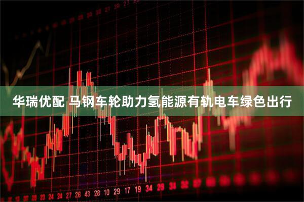 华瑞优配 马钢车轮助力氢能源有轨电车绿色出行