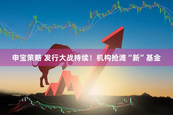 申宝策略 发行大战持续！机构抢滩“新”基金