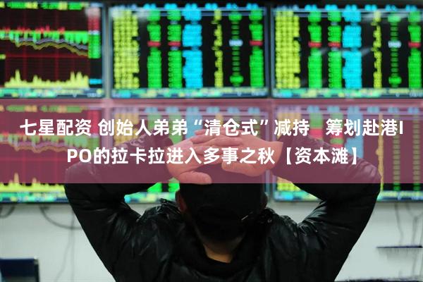 七星配资 创始人弟弟“清仓式”减持   筹划赴港IPO的拉卡拉进入多事之秋【资本滩】