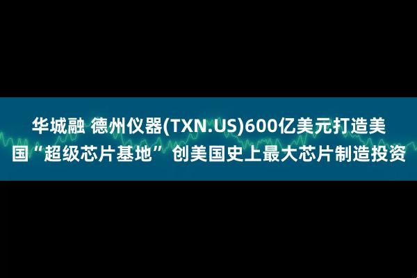 华城融 德州仪器(TXN.US)600亿美元打造美国“超级芯片基地” 创美国史上最大芯片制造投资
