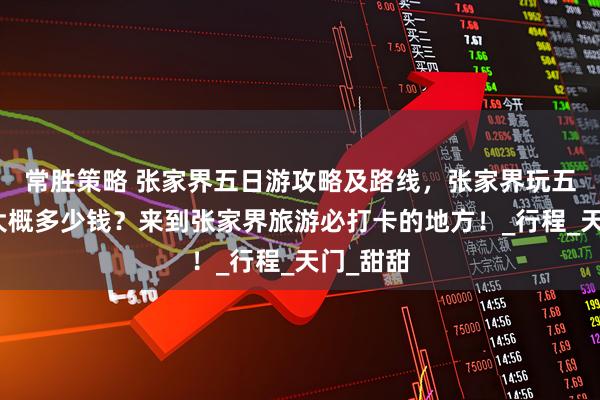 常胜策略 张家界五日游攻略及路线，张家界玩五天四晚大概多少钱？来到张家界旅游必打卡的地方！_行程_天门_甜甜