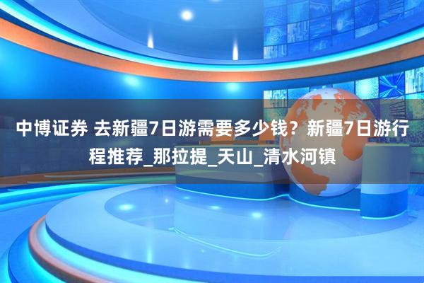 中博证券 去新疆7日游需要多少钱？新疆7日游行程推荐_那拉提_天山_清水河镇