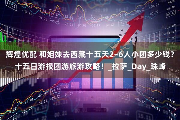 辉煌优配 和姐妹去西藏十五天2~6人小团多少钱？十五日游报团游旅游攻略！_拉萨_Day_珠峰