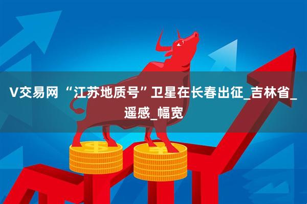 V交易网 “江苏地质号”卫星在长春出征_吉林省_遥感_幅宽