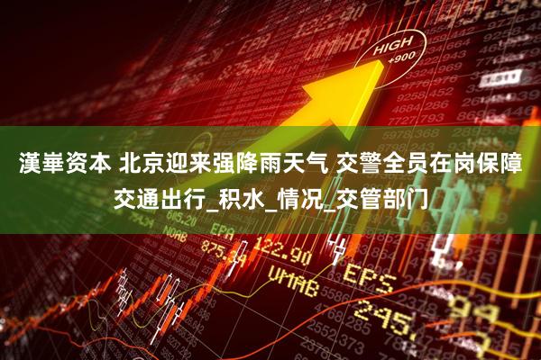 漢崋资本 北京迎来强降雨天气 交警全员在岗保障交通出行_积水_情况_交管部门