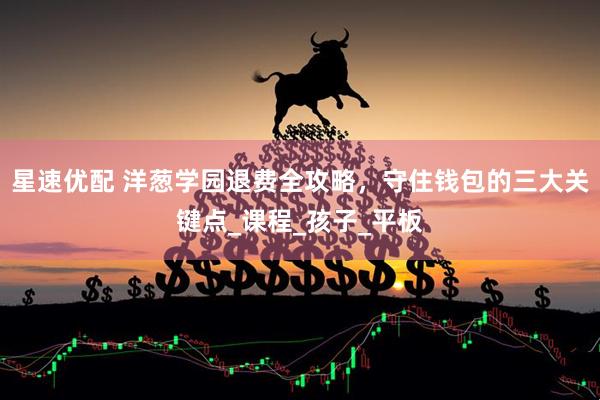 星速优配 洋葱学园退费全攻略，守住钱包的三大关键点_课程_孩子_平板