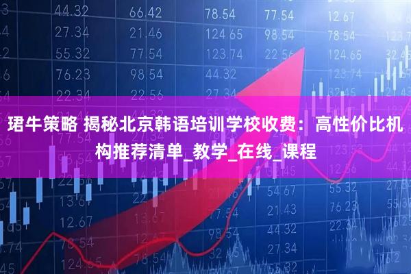 珺牛策略 揭秘北京韩语培训学校收费：高性价比机构推荐清单_教学_在线_课程