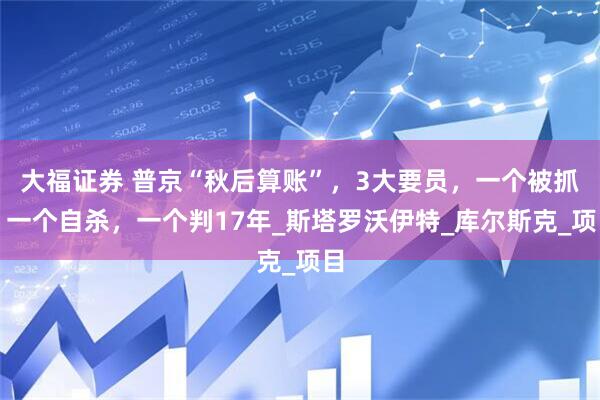 大福证券 普京“秋后算账”，3大要员，一个被抓，一个自杀，一个判17年_斯塔罗沃伊特_库尔斯克_项目