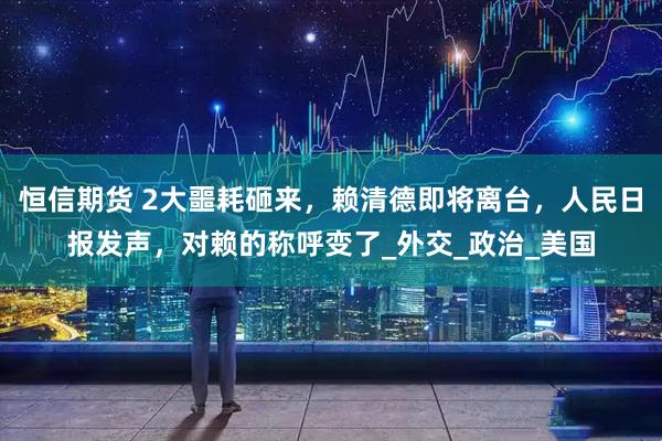 恒信期货 2大噩耗砸来，赖清德即将离台，人民日报发声，对赖的称呼变了_外交_政治_美国