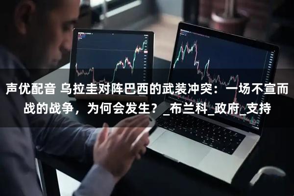 声优配音 乌拉圭对阵巴西的武装冲突：一场不宣而战的战争，为何会发生？_布兰科_政府_支持