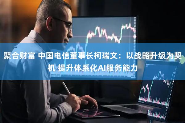 聚合财富 中国电信董事长柯瑞文：以战略升级为契机 提升体系化AI服务能力