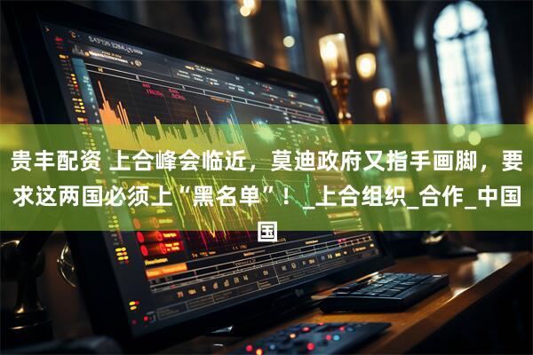 贵丰配资 上合峰会临近，莫迪政府又指手画脚，要求这两国必须上“黑名单”！_上合组织_合作_中国