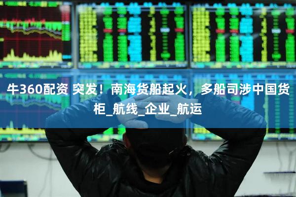 牛360配资 突发！南海货船起火，多船司涉中国货柜_航线_企业_航运