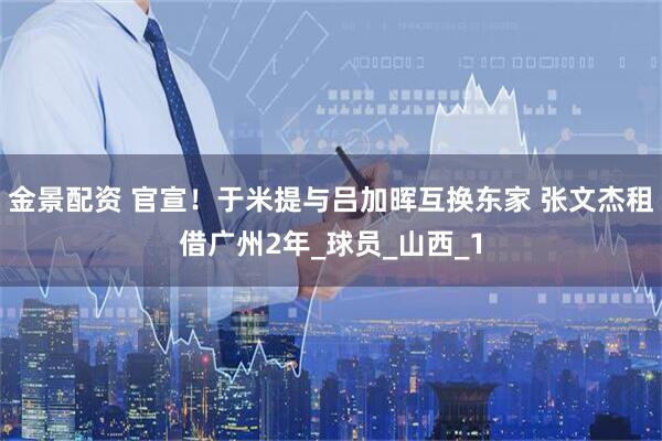 金景配资 官宣！于米提与吕加晖互换东家 张文杰租借广州2年_球员_山西_1