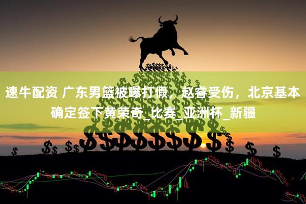 速牛配资 广东男篮被曝打假，赵睿受伤，北京基本确定签下黄荣奇_比赛_亚洲杯_新疆