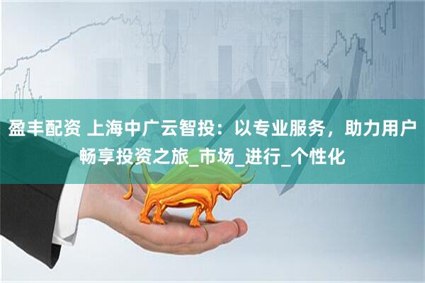 盈丰配资 上海中广云智投：以专业服务，助力用户畅享投资之旅_市场_进行_个性化