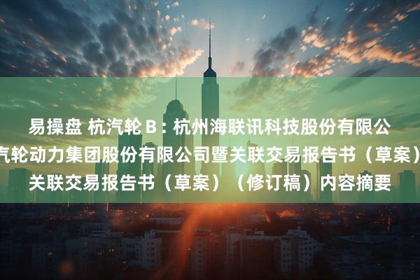 易操盘 杭汽轮Ｂ: 杭州海联讯科技股份有限公司换股吸收合并杭州汽轮动力集团股份有限公司暨关联交易报告书（草案）（修订稿）内容摘要