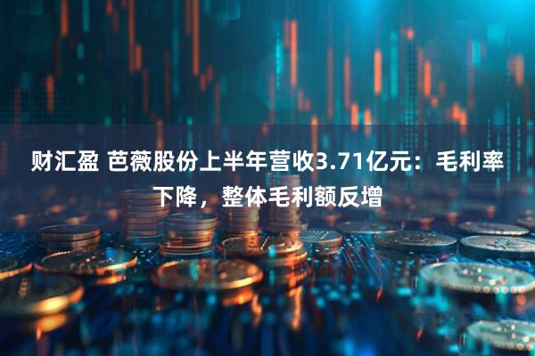 财汇盈 芭薇股份上半年营收3.71亿元：毛利率下降，整体毛利额反增