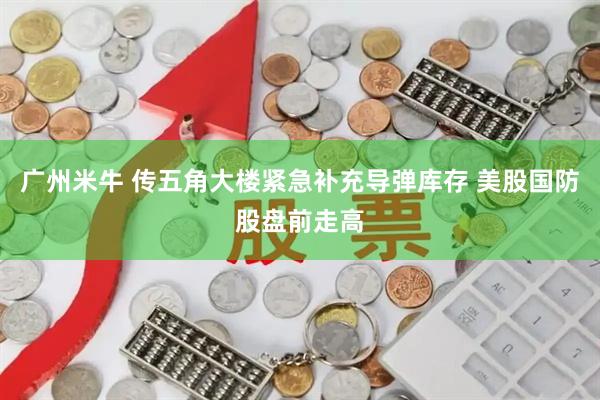广州米牛 传五角大楼紧急补充导弹库存 美股国防股盘前走高