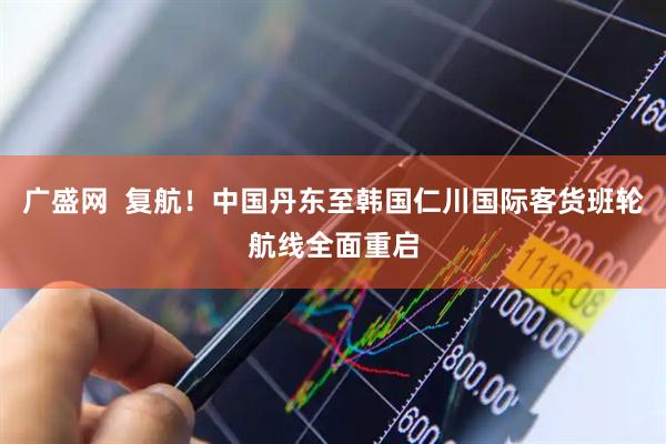 广盛网  复航！中国丹东至韩国仁川国际客货班轮航线全面重启