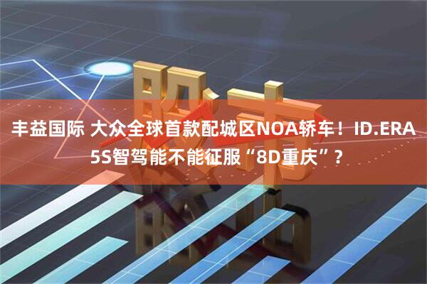 丰益国际 大众全球首款配城区NOA轿车！ID.ERA 5S智驾能不能征服“8D重庆”？