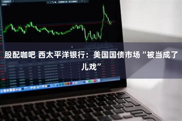 股配咖吧 西太平洋银行：美国国债市场“被当成了儿戏”